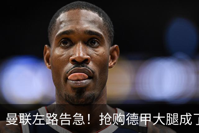 曼联左路告急！抢购德甲大腿成了当务之急？